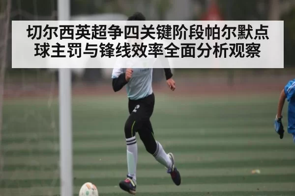 切尔西英超争四关键阶段帕尔默点球主罚与锋线效率全面分析观察